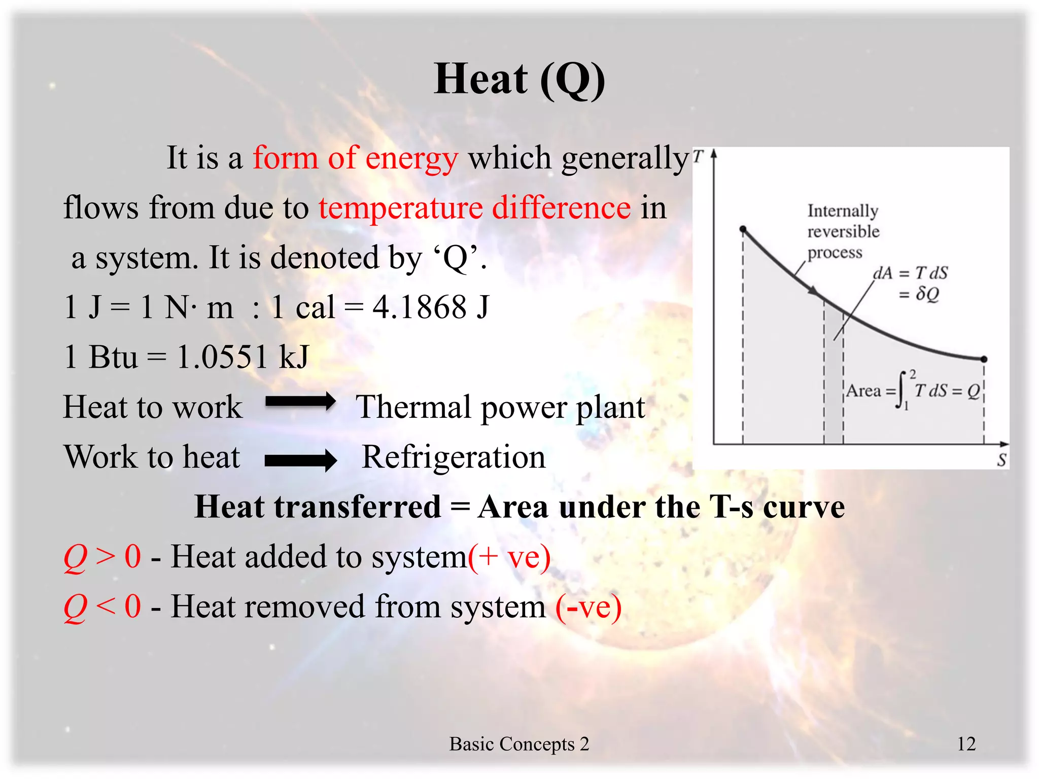 Heat (Q)
It is a form of energy which generally
flows from due to temperature difference in
a system. It is denoted by ‘Q’.
1 J = 1 N∙ m : 1 cal = 4.1868 J
1 Btu = 1.0551 kJ
Heat to work Thermal power plant
Work to heat Refrigeration
Heat transferred = Area under the T-s curve
Q > 0 - Heat added to system(+ ve)
Q < 0 - Heat removed from system (-ve)
Basic Concepts 2 12
 