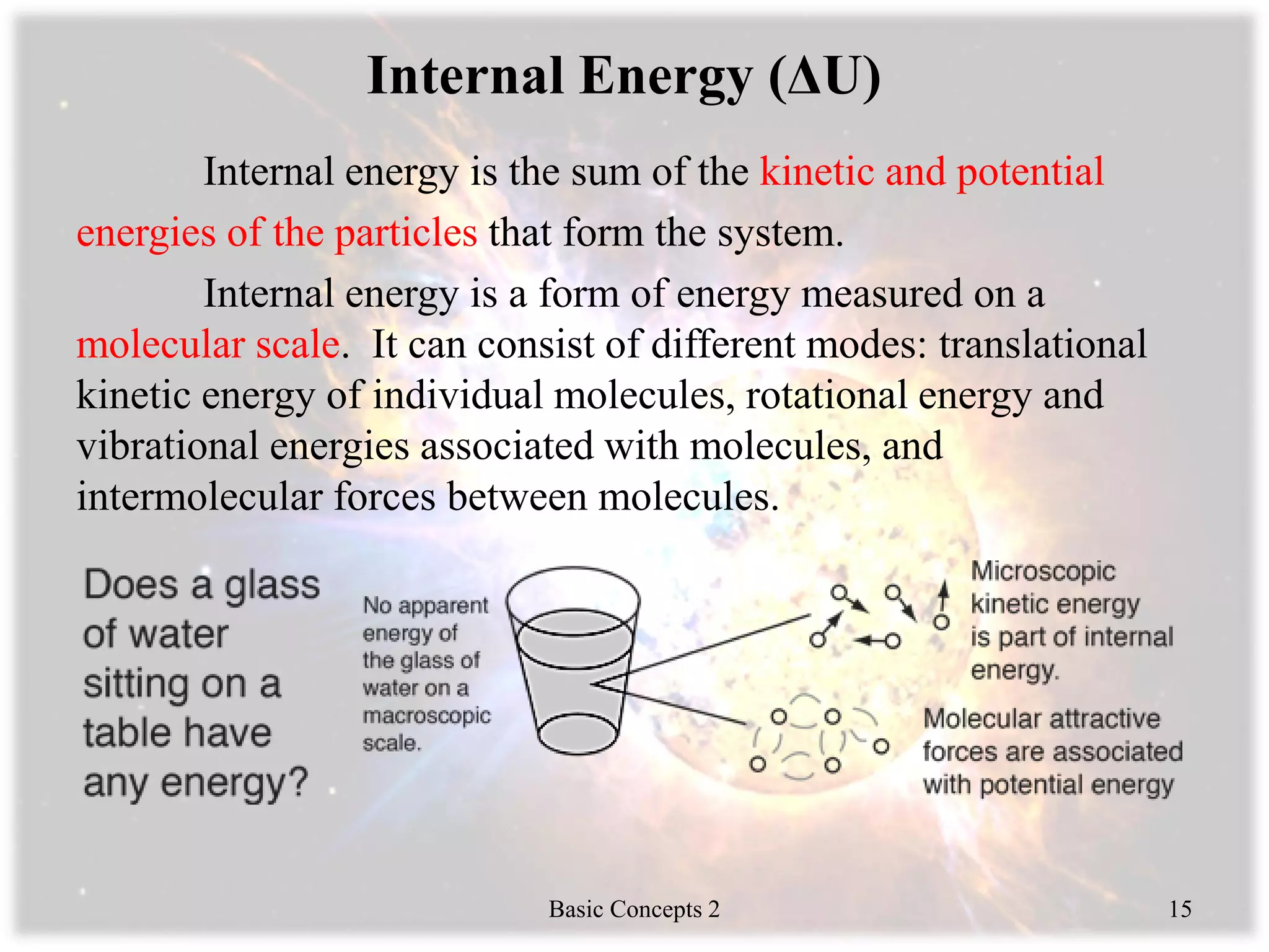 Internal Energy (ΔU)
Internal energy is the sum of the kinetic and potential
energies of the particles that form the system.
Internal energy is a form of energy measured on a
molecular scale. It can consist of different modes: translational
kinetic energy of individual molecules, rotational energy and
vibrational energies associated with molecules, and
intermolecular forces between molecules.
Basic Concepts 2 15
 