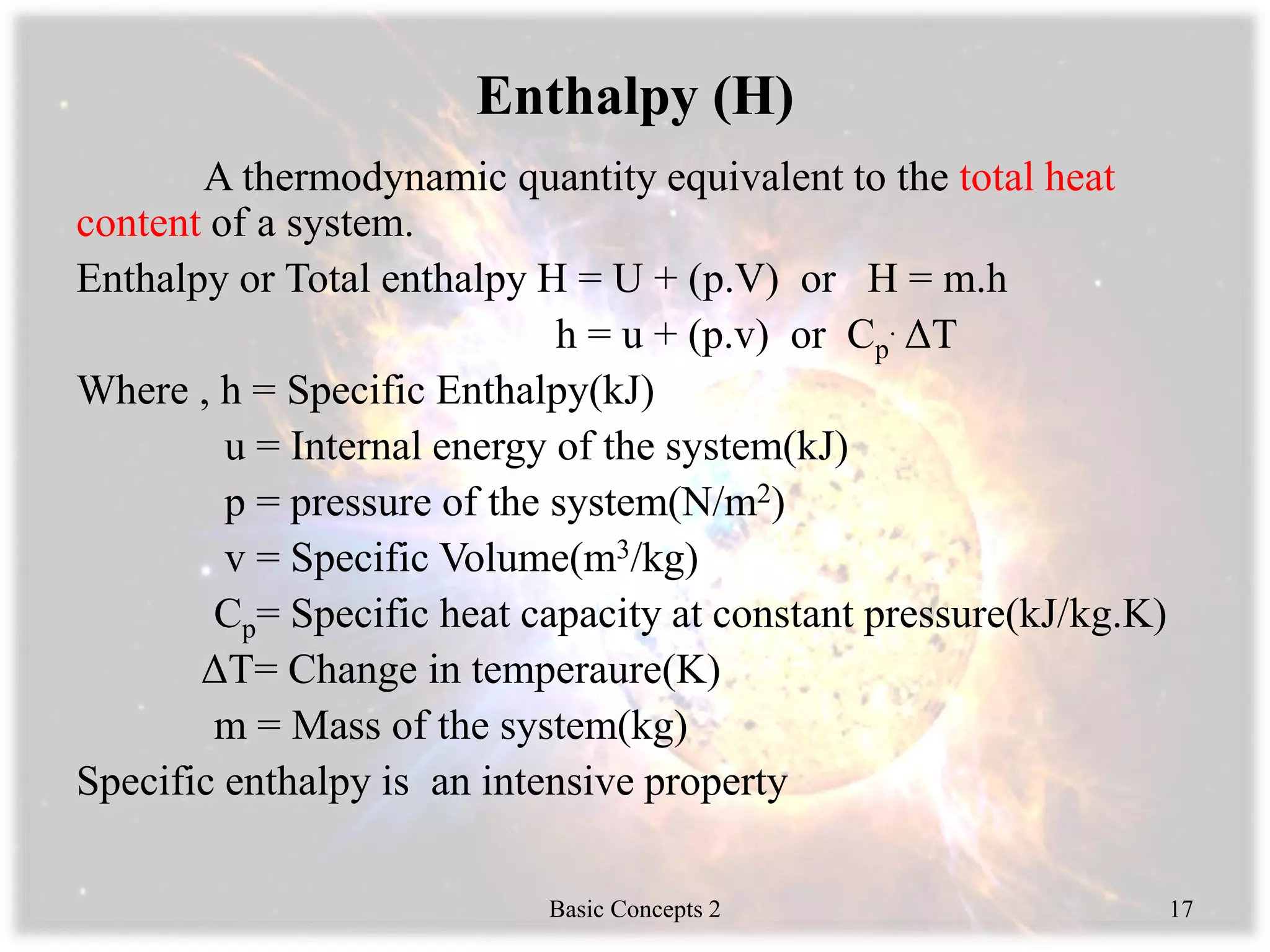 Enthalpy (H)
A thermodynamic quantity equivalent to the total heat
content of a system.
Enthalpy or Total enthalpy H = U + (p.V) or H = m.h
h = u + (p.v) or Cp
. ΔT
Where , h = Specific Enthalpy(kJ)
u = Internal energy of the system(kJ)
p = pressure of the system(N/m2)
v = Specific Volume(m3/kg)
Cp= Specific heat capacity at constant pressure(kJ/kg.K)
ΔT= Change in temperaure(K)
m = Mass of the system(kg)
Specific enthalpy is an intensive property
Basic Concepts 2 17
 