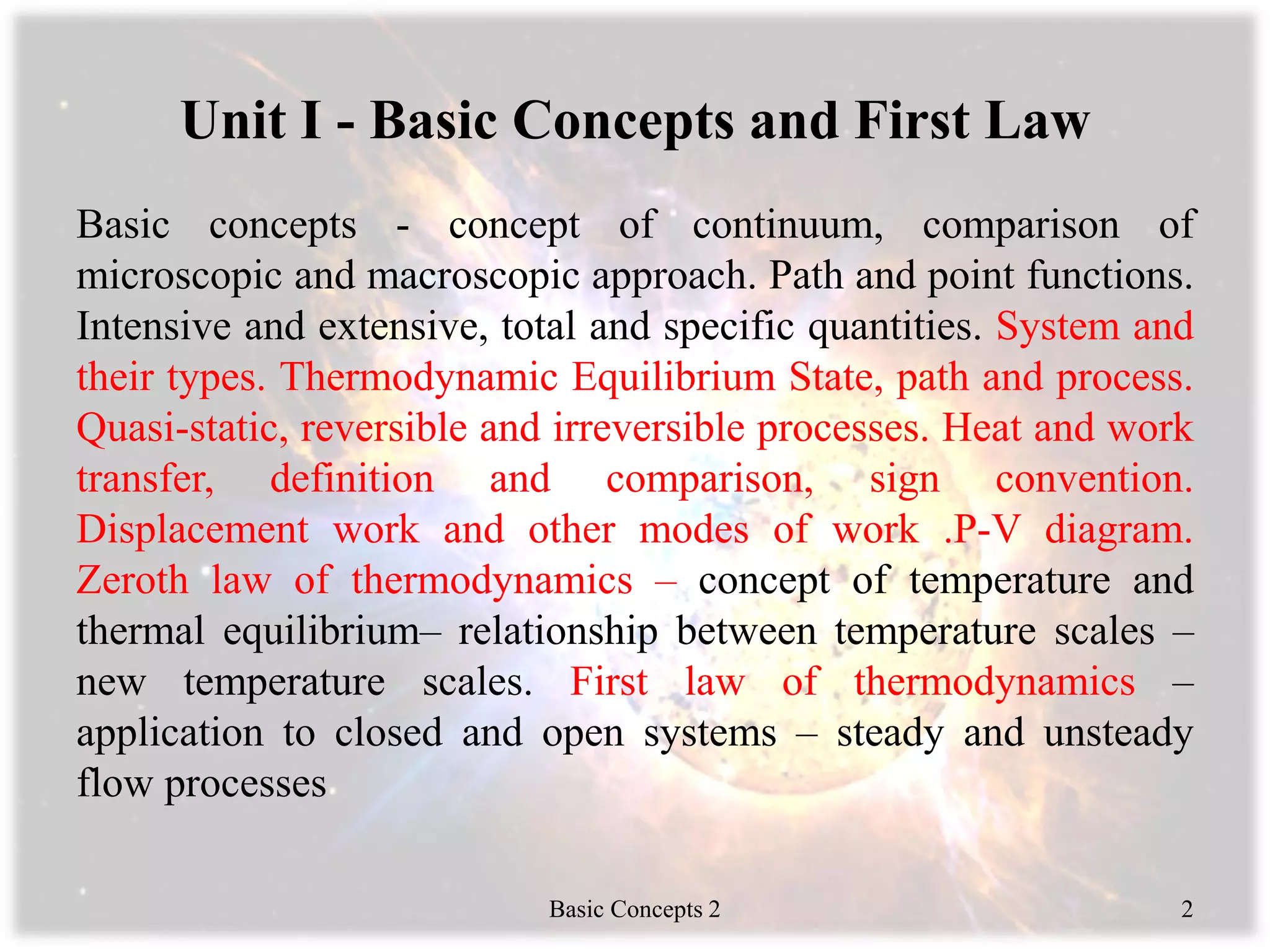 Unit I - Basic Concepts and First Law
Basic concepts - concept of continuum, comparison of
microscopic and macroscopic approach. Path and point functions.
Intensive and extensive, total and specific quantities. System and
their types. Thermodynamic Equilibrium State, path and process.
Quasi-static, reversible and irreversible processes. Heat and work
transfer, definition and comparison, sign convention.
Displacement work and other modes of work .P-V diagram.
Zeroth law of thermodynamics – concept of temperature and
thermal equilibrium– relationship between temperature scales –
new temperature scales. First law of thermodynamics –
application to closed and open systems – steady and unsteady
flow processes
Basic Concepts 2 2
 