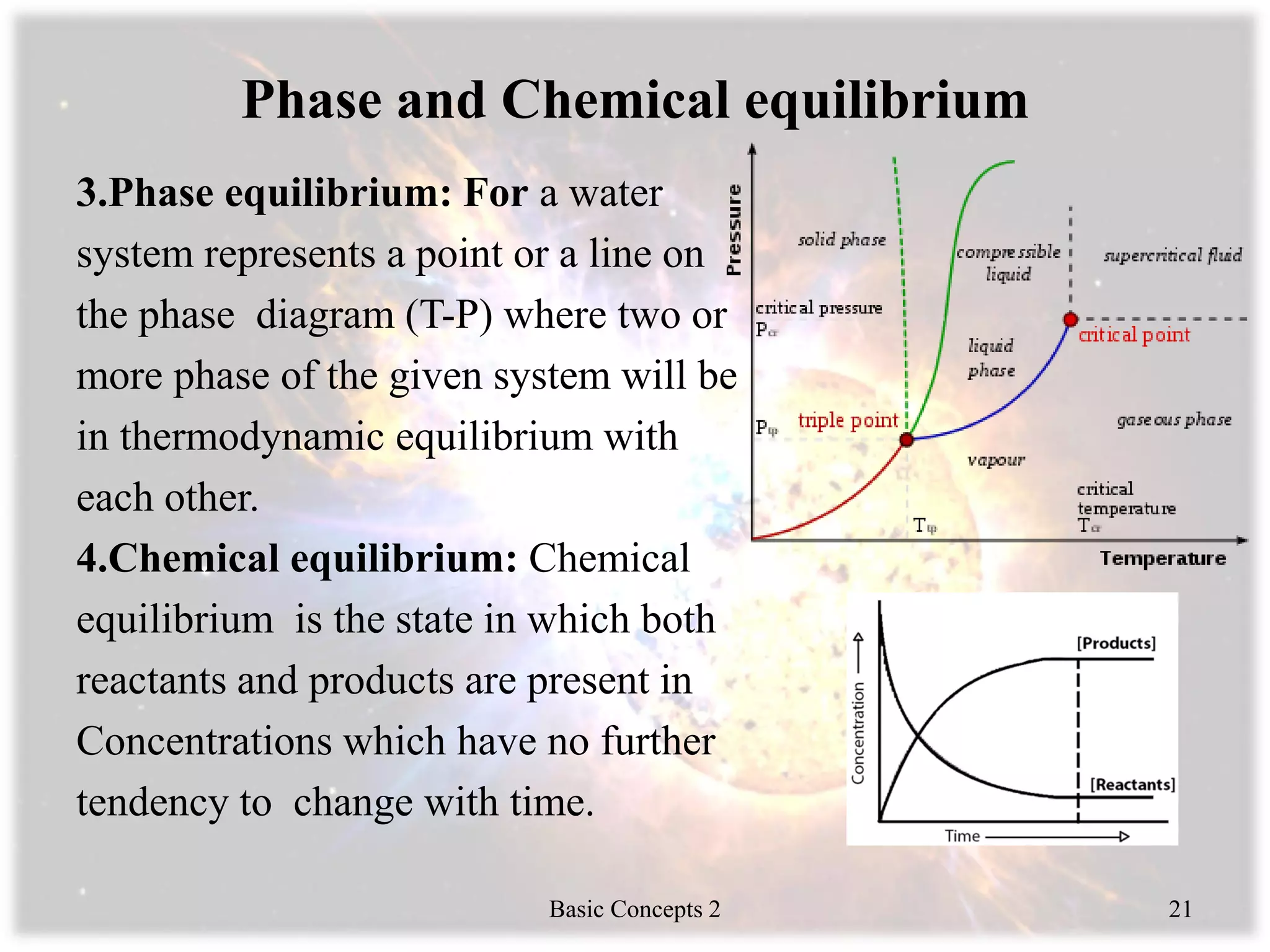 Phase and Chemical equilibrium
3.Phase equilibrium: For a water
system represents a point or a line on
the phase diagram (T-P) where two or
more phase of the given system will be
in thermodynamic equilibrium with
each other.
4.Chemical equilibrium: Chemical
equilibrium is the state in which both
reactants and products are present in
Concentrations which have no further
tendency to change with time.
Basic Concepts 2 21
 