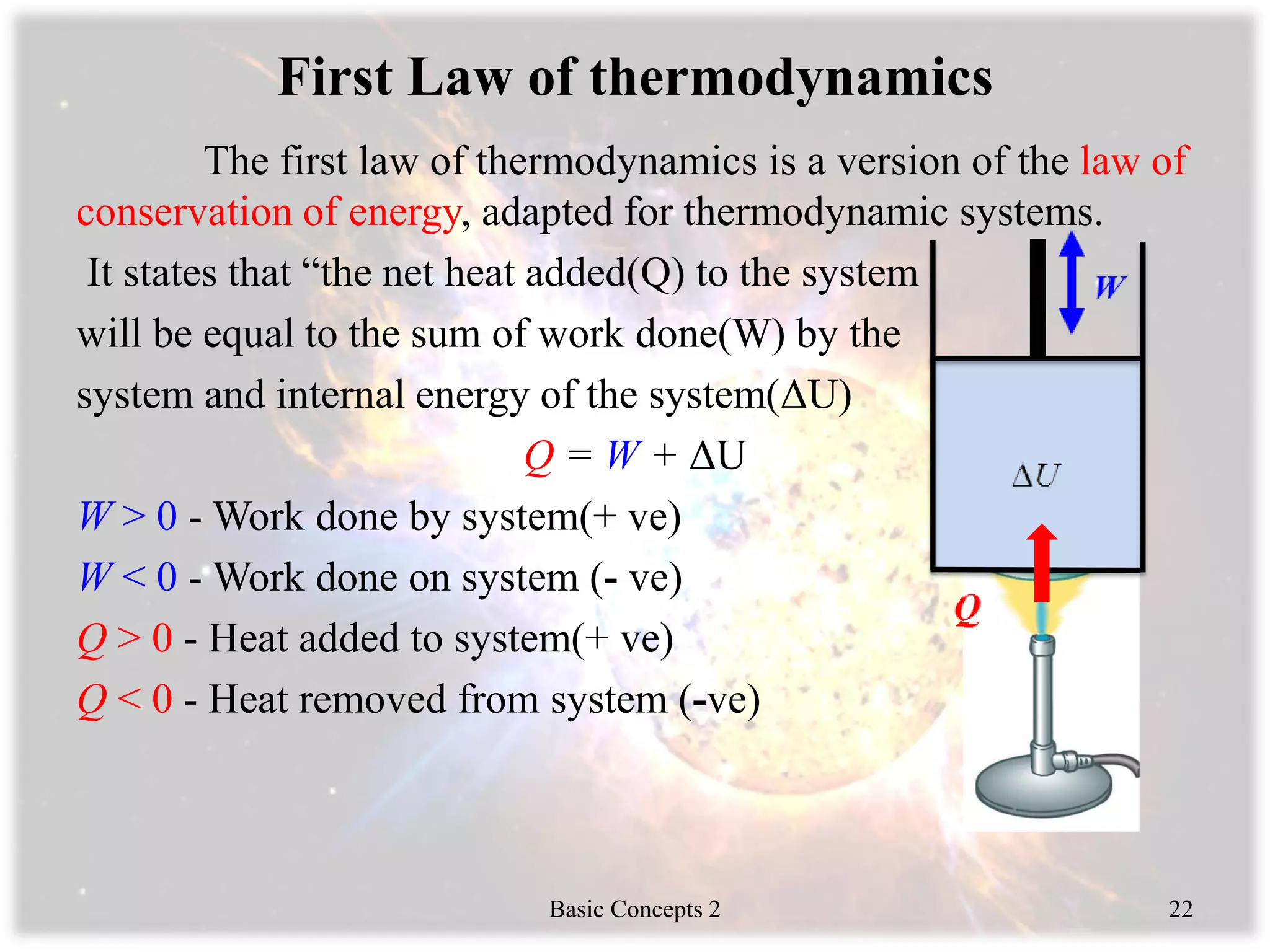 First Law of thermodynamics
The first law of thermodynamics is a version of the law of
conservation of energy, adapted for thermodynamic systems.
It states that “the net heat added(Q) to the system
will be equal to the sum of work done(W) by the
system and internal energy of the system(ΔU)
Q = W + ΔU
W > 0 - Work done by system(+ ve)
W < 0 - Work done on system (- ve)
Q > 0 - Heat added to system(+ ve)
Q < 0 - Heat removed from system (-ve)
Basic Concepts 2 22
 