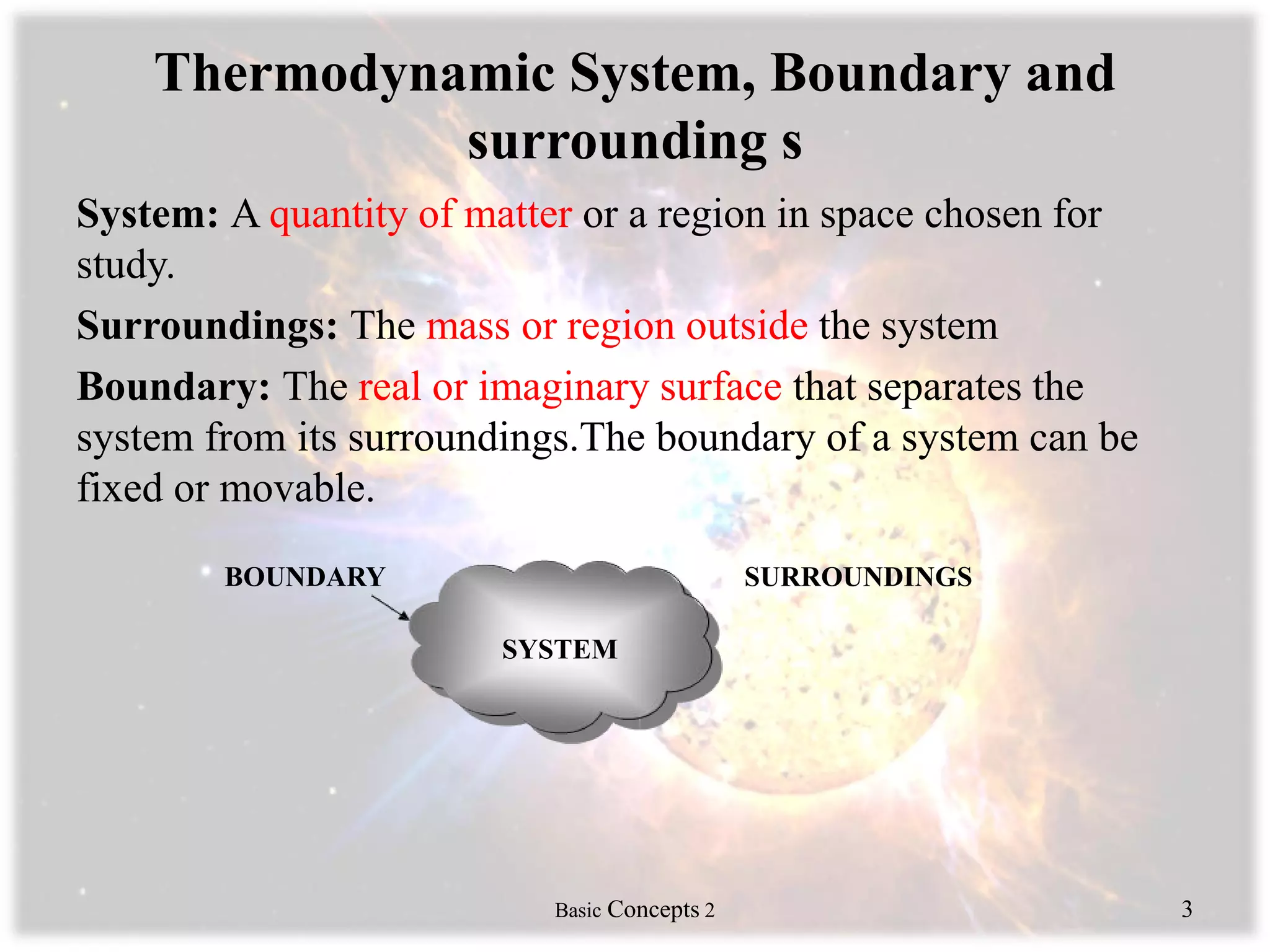 Thermodynamic System, Boundary and
surrounding s
System: A quantity of matter or a region in space chosen for
study.
Surroundings: The mass or region outside the system
Boundary: The real or imaginary surface that separates the
system from its surroundings.The boundary of a system can be
fixed or movable.
BOUNDARY SURROUNDINGS
Basic Concepts 2 3
SYSTEM
 
