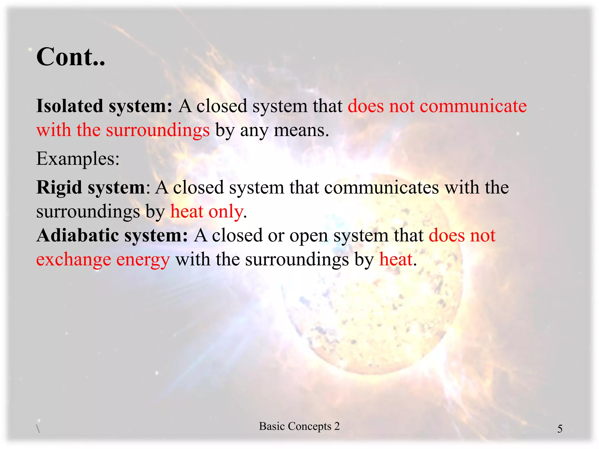 Cont..
Isolated system: A closed system that does not communicate
with the surroundings by any means.
Examples:
Rigid system: A closed system that communicates with the
surroundings by heat only.
Adiabatic system: A closed or open system that does not
exchange energy with the surroundings by heat.
 Basic Concepts 2 5
 