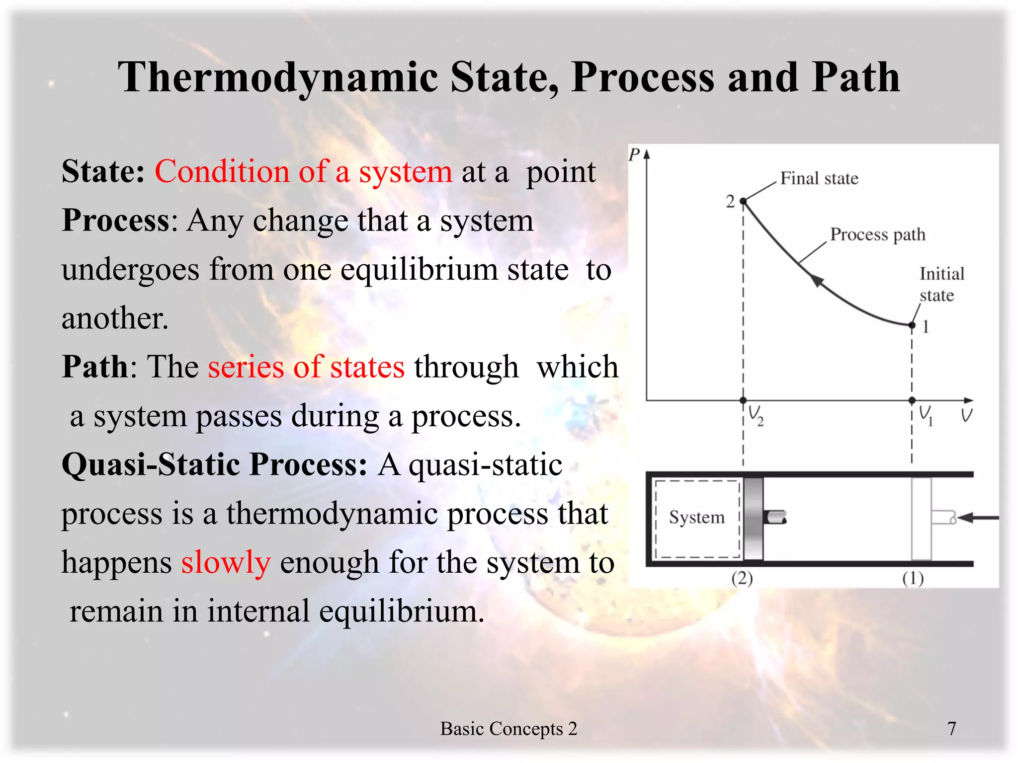 Thermodynamic State, Process and Path
State: Condition of a system at a point
Process: Any change that a system
undergoes from one equilibrium state to
another.
Path: The series of states through which
a system passes during a process.
Quasi-Static Process: A quasi-static
process is a thermodynamic process that
happens slowly enough for the system to
remain in internal equilibrium.
Basic Concepts 2 7
 