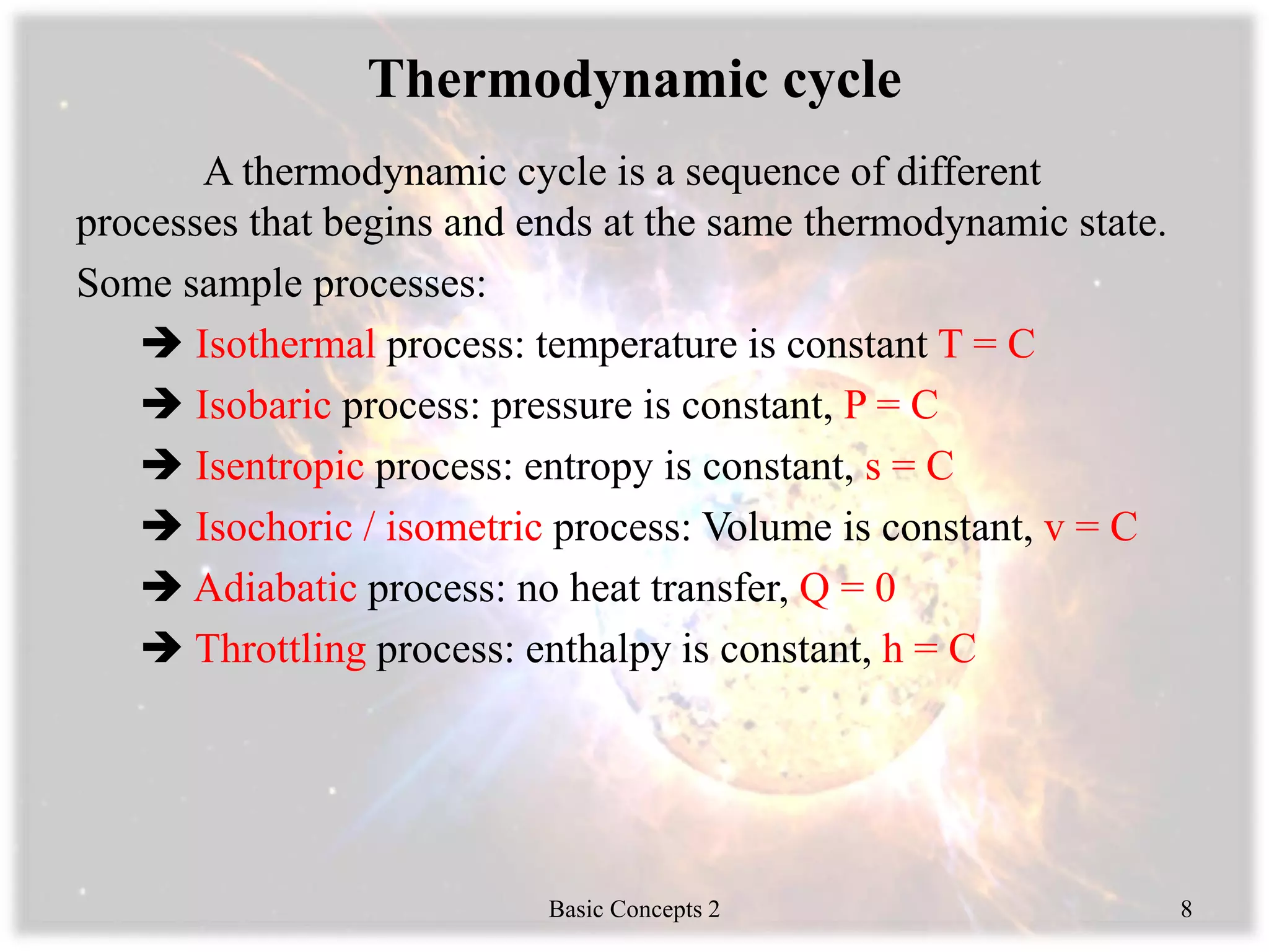 Thermodynamic cycle
A thermodynamic cycle is a sequence of different
processes that begins and ends at the same thermodynamic state.
Some sample processes:
 Isothermal process: temperature is constant T = C
 Isobaric process: pressure is constant, P = C
 Isentropic process: entropy is constant, s = C
 Isochoric / isometric process: Volume is constant, v = C
 Adiabatic process: no heat transfer, Q = 0
 Throttling process: enthalpy is constant, h = C
Basic Concepts 2 8
 