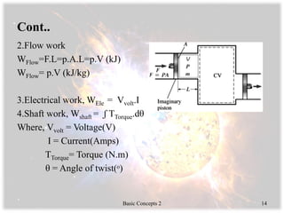 Cont..
2.Flow work
WFlow=F.L=p.A.L=p.V (kJ)
WFlow= p.V (kJ/kg)
3.Electrical work, WEle = Vvolt.I
4.Shaft work, Wshaft = ʃ TTorque.dθ
Where, Vvolt = Voltage(V)
I = Current(Amps)
TTorque= Torque (N.m)
θ = Angle of twist(ᵒ)
Basic Concepts 2 14
 