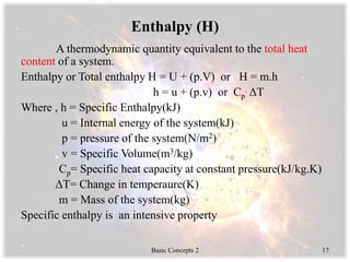 Enthalpy (H)
A thermodynamic quantity equivalent to the total heat
content of a system.
Enthalpy or Total enthalpy H = U + (p.V) or H = m.h
h = u + (p.v) or Cp
. ΔT
Where , h = Specific Enthalpy(kJ)
u = Internal energy of the system(kJ)
p = pressure of the system(N/m2)
v = Specific Volume(m3/kg)
Cp= Specific heat capacity at constant pressure(kJ/kg.K)
ΔT= Change in temperaure(K)
m = Mass of the system(kg)
Specific enthalpy is an intensive property
Basic Concepts 2 17
 