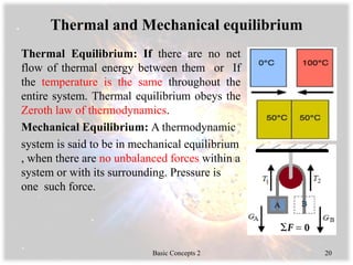 Thermal and Mechanical equilibrium
Thermal Equilibrium: If there are no net
flow of thermal energy between them or If
the temperature is the same throughout the
entire system. Thermal equilibrium obeys the
Zeroth law of thermodynamics.
Mechanical Equilibrium: A thermodynamic
system is said to be in mechanical equilibrium
, when there are no unbalanced forces within a
system or with its surrounding. Pressure is
one such force.
Basic Concepts 2 20
 