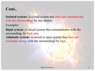 Cont..
Isolated system: A closed system that does not communicate
with the surroundings by any means.
Examples:
Rigid system: A closed system that communicates with the
surroundings by heat only.
Adiabatic system: A closed or open system that does not
exchange energy with the surroundings by heat.
 Basic Concepts 2 5
 