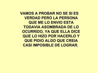 VAMOS A PROBAR NO SE SI ES VERDAD PERO LA PERSONA QUE ME LO ENVIO ESTA TODAVIA ASOMBRADA DE LO OCURRIDO, YA QUE ELLA DICE QUE LO HIZO POR HACERLO Y QUE PIDIO ALGO QUE CREIA CASI IMPOSIBLE DE LOGRAR.  