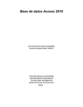 Base de datos Access 2010
DUVAN FELIPE PESCA SANABRIA
DILAN EDUARDO RIOS PRIETO
COLEGIO NICOLAS ESGUERRA
DEPARTAMENTO INTEGRADO
TECNOLOGIA INFORMATICA
BASE DE DATOS ACCESS 2010
2015
 