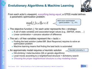 Evolutionary Algorithms & Machine Learning 
From each actor’s viewpoint, everything being equal, a GTES model defines 
a parametric optimization problem: 
f x e e  
E p 
max , , 
Multi-actor maximization 
« game/problem » (fp  Rn) 
i for each actor represents the « strategy» 
x  
X 
 The objective function fp 
 A set of state variables and associated target values (e.g., EBITDA, share, …) 
 Linear combination + concave valuation of difference 
 The set x of free variables represent the « tactic » 
 Finding the best solution (called BR: Best Response) requires to solve an 
optimization problem 
 Machine learning means that finding the best tactic is automated 
 An approximate model requires a heuristic solution 
 Hill-climbing / meta-heuristics (SA or genetic algorithms) 
Bounded rationality  
 Local moves according to a neighborhood structure + dichotomy search 
 Choosing the proper neighborhood structure is a key modeling choice 
Yves Caseau – 2014 – Serious Games as a Tool to Understand Complexity in Market Competition 11/42 
Part II : GTES (Game Theoretical Evolutionary Simulation) 
 
