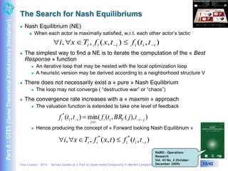 The Search for Nash Equilibriums 
 When each actor is maximally satisfied, w.r.t. each other actor’s tactic 
, , ( , ) ( , ) i i i i i i i x T f x t f t t      
 The simplest way to find a NE is to iterate the computation of the « Best 
Response » function 
 An iterative loop that may be nested with the local optimization loop 
 A heuristic version may be derived according to a neighborhood structure V 
 There does not necessarily exist a « pure » Nash Equilibrium 
 The loop may not converge ( “destructive war” or “chaos”) 
 The convergence rate increases with a « maxmin » approach 
 The valuation function is extended to take one level of feedback 
( , ) min( ( , ( ), ) * 
i i i f t t f t BR j t   
i i V i j 
j  
i 
  
 Hence producing the concept of « Forward looking Nash Equilibrium » 
RAIRO - Operations 
Research 
Vol. 43 No. 4 (October- 
December 2009) 
 Nash Equilibrium (NE) 
, , ( , ) ( , ) * * 
i i i i i i x T f x t f t t     
Yves Caseau – 2014 – Serious Games as a Tool to Understand Complexity in Market Competition 12/42 
Part II : GTES (Game Theoretical Evolutionary Simulation) 
 