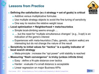 Lessons from Practice 
 Defining the satisfaction (w.r.t strategy = set of goals) is critical 
 Additive versus multiplicative formulas 
 Use multiple strategy objects to avoid the fine tuning of sensitivity 
 One way to resolve the relative weight issue 
 Local optimization = Neighborhood + meta-heuristics 
 Simple local-climbing seems enough … 
 … but the need for “multiple simultaneous changes” (e.g., 3-opt) is an 
indication of the game’s interest 
 Experiences with meta-heuristics (Tabu, genetic, random walks) are 
interesting but do not change the nature of the result 
 Sensitivity to initial values for “tactics” is a quality indicator of 
local search strategy 
 Meta-principle : increase the “opt power” until stability is reached 
 Measuring “Nash convergence” is tricky (unless infinite time) 
 Easy : define a N-uple distance over tactics 
 Harder : evaluate if a small distance is acceptable 
 Linear regression on major Business KPIs 
Yves Caseau – 2014 – Serious Games as a Tool to Understand Complexity in Market Competition 14/42 
Part II : GTES (Game Theoretical Evolutionary Simulation) 
 