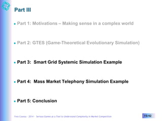 Part III 
 Part 1: Motivations – Making sense in a complex world 
 Part 2: GTES (Game-Theoretical Evolutionary Simulation) 
 Part 3: Smart Grid Systemic Simulation Example 
 Part 4: Mass Market Telephony Simulation Example 
 Part 5: Conclusion 
Yves Caseau – 2014 – Serious Games as a Tool to Understand Complexity in Market Competition 15/42 
 