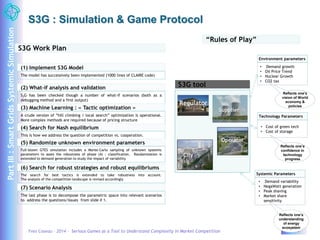 S3G : Simulation & Game Protocol 
S3G Work Plan 
(1) Implement S3G Model 
The model has successively been implemented (1000 lines of CLAIRE code) 
“Rules of Play” 
(2) What-if analysis and validation 
S3G has been checked though a number of what-if scenarios (both as a 
debugging method and a first output) 
(3) Machine Learning : « Tactic optimization » 
A crude version of “hill climbing / local search” optimization is operational. 
More complex methods are required because of pricing structure 
(4) Search for Nash equilibrium 
This is how we address the question of competition vs. cooperation. 
(5) Randomize unknown environment parameters 
Full-blown GTES simulation includes a Monte-Carlo sampling of unknown systemic 
parameters to asses the robustness of phase (4) : classification. Randomization is 
extended to demand generation to study the impact of variability 
(6) Search for robust strategies and robust equilibriums 
The search for best tactics is extended to take robustness into account. 
The analysis of the competition landscape is revised accordingly 
(7) Scenario Analysis 
The last phase is to decompose the parametric space into relevant scenarios 
to address the questions/issues from slide # 1. 
Environment parameters 
• Demand growth 
• Oil Price Trend 
• Nuclear Growth 
• CO2 tax 
Reflects one’s 
vision of World 
economy & 
policies 
Technology Parameters 
• Cost of green tech 
• Cost of storage 
Reflects one’s 
confidence in 
technology 
progress 
Systemic Parameters 
• Demand variability 
• NegaWatt generation 
• Peak shaving 
• Market share 
sensitivity 
S3G tool 
Regulator 
Supplier 
Operator 
City 
Reflects one’s 
understanding 
of energy 
ecosystem 
Yves Caseau – 2014 – Serious Games as a Tool to Understand Complexity in Market Competition 18/42 
Part III : Smart Grids Systemic Simulation 
 