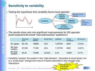 Sensitivity to variability 
 Testing the hypothesis that variability favors local operator 
variability 
Demand 
response 
shaving 
Reaction to price 
increase 
NegaWatt 
Investment 
Local vs 
centralized 
fossile production 
 The results show only non-significant improvements for SG operator 
(small compared to the overall “local resell business” equilibrium !) 
Wholesale 
price 
Operator 
EBITDA 
Market Share negaWatt Fossile 
investment 
Fear : 
projected 5- 
yr price 
DR shaving 
E1: regular 85,13€ 789M€ 22% 7,08TWh 2MW 14,04% 
E2: more 
variation 
87,50€ 711M€ 22% 7,15TWh 4MW 14,87% 
E3: local 
variation 
84,39 703M€ 22,56% 6,34 12MW 14,7% 
 Variability “pushes” the system in the “right direction” (favorable to smart grids), but 
is a “small scale” change and most of it seems absorbed in the complex loop 
interactions 
Very sensitive to 
environment 
parameters 
Yves Caseau – 2014 – Serious Games as a Tool to Understand Complexity in Market Competition 19/42 
Part III : Smart Grids Systemic Simulation 
 