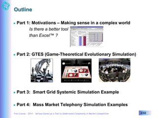 Outline 
 Part 1: Motivations – Making sense in a complex world 
Is there a better tool 
than Excel™ ? 
 Part 2: GTES (Game-Theoretical Evolutionary Simulation) 
 Part 3: Smart Grid Systemic Simulation Example 
 Part 4: Mass Market Telephony Simulation Examples 
Yves Caseau – 2014 – Serious Games as a Tool to Understand Complexity in Market Competition 2/42 
 