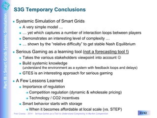 S3G Temporary Conclusions 
 Systemic Simulation of Smart Grids 
 A very simple model … 
 … yet which captures a number of interaction loops between players 
 Demonstrates an interesting level of complexity … 
 … shown by the “relative difficulty” to get stable Nash Equilibrium 
 Serious Gaming as a learning tool (not a forecasting tool !) 
 Takes the various stakeholders viewpoint into account  
 Build systemic knowledge 
(understand the environment as a system with feedback loops and delays) 
 GTES is an interesting approach for serious gaming 
 A Few Lessons Learned 
 Importance of regulation 
 Competition regulation (dynamic & wholesale pricing) 
 Technology / CO2 incentives 
 Smart behavior starts with storage 
 When it becomes affordable at local scale (vs. STEP) 
Yves Caseau – 2014 – Serious Games as a Tool to Understand Complexity in Market Competition 23/42 
Part III : Smart Grids Systemic Simulation 
 