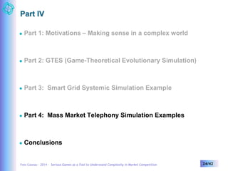 Part IV 
 Part 1: Motivations – Making sense in a complex world 
 Part 2: GTES (Game-Theoretical Evolutionary Simulation) 
 Part 3: Smart Grid Systemic Simulation Example 
 Part 4: Mass Market Telephony Simulation Examples 
 Conclusions 
Yves Caseau – 2014 – Serious Games as a Tool to Understand Complexity in Market Competition 24/42 
 