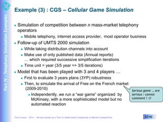 Example (3) : CGS – Cellular Game Simulation 
 Simulation of competition between n mass-market telephony 
operators 
 Mobile telephony, internet access provider, most operator business 
 Follow-up of UMTS 2000 simulation 
 While taking distribution channels into account 
 Make use of only published data (Annual reports) 
… which required successive simplification iterations 
 Time unit = year (3/5 year => 3/5 iterations) 
 Model that has been played with 3 and 4 players … 
 First to evaluate 3 years plans (3YP) robustness 
 Then, to simulate the arrival of Free on the French market 
(2009-2010) 
 Independently, we run a “war game” organized by 
McKinsey, with a more sophisticated model but no 
automated reaction 
Serious game … are 
serious : cannot 
comment !  
Yves Caseau – 2014 – Serious Games as a Tool to Understand Complexity in Market Competition 27/42 
Part IV : Telephony Simulation Examples 
 