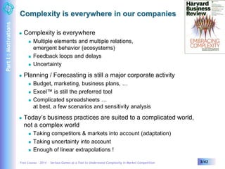 Complexity is everywhere in our companies 
 Complexity is everywhere 
 Multiple elements and multiple relations, 
emergent behavior (ecosystems) 
 Feedback loops and delays 
 Uncertainty 
 Planning / Forecasting is still a major corporate activity 
 Budget, marketing, business plans, … 
 Excel™ is still the preferred tool 
 Complicated spreadsheets … 
at best, a few scenarios and sensitivity analysis 
 Today’s business practices are suited to a complicated world, 
not a complex world 
 Taking competitors & markets into account (adaptation) 
 Taking uncertainty into account 
 Enough of linear extrapolations ! 
Yves Caseau – 2014 – Serious Games as a Tool to Understand Complexity in Market Competition 3/42 
Part I : Motivations 
 