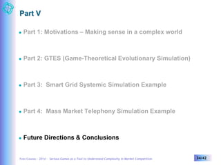 Part V 
 Part 1: Motivations – Making sense in a complex world 
 Part 2: GTES (Game-Theoretical Evolutionary Simulation) 
 Part 3: Smart Grid Systemic Simulation Example 
 Part 4: Mass Market Telephony Simulation Example 
 Future Directions & Conclusions 
Yves Caseau – 2014 – Serious Games as a Tool to Understand Complexity in Market Competition 34/42 
 
