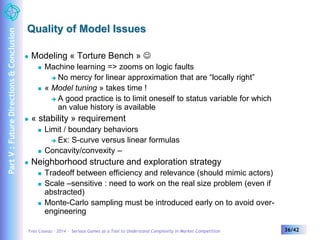 Quality of Model Issues 
 Modeling « Torture Bench »  
 Machine learning => zooms on logic faults 
 No mercy for linear approximation that are “locally right” 
 « Model tuning » takes time ! 
 A good practice is to limit oneself to status variable for which 
an value history is available 
 « stability » requirement 
 Limit / boundary behaviors 
 Ex: S-curve versus linear formulas 
 Concavity/convexity – 
 Neighborhood structure and exploration strategy 
 Tradeoff between efficiency and relevance (should mimic actors) 
 Scale –sensitive : need to work on the real size problem (even if 
abstracted) 
 Monte-Carlo sampling must be introduced early on to avoid over-engineering 
Yves Caseau – 2014 – Serious Games as a Tool to Understand Complexity in Market Competition 36/42 
Part V : Future Directions & Conclusion 
 