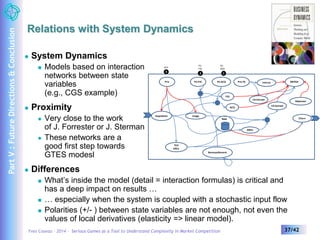 Relations with System Dynamics 
 System Dynamics 
 Models based on interaction 
networks between state 
variables 
(e.g., CGS example) 
 Proximity 
 Very close to the work 
of J. Forrester or J. Sterman 
 These networks are a 
good first step towards 
GTES modesl 
 Differences 
PU 
ACQ 
PU 
FID 
prix 
3 2 1 
Prix PU FID 
Prix TA 
Usage 
Acquisition 
Interco EBITDA 
PU ACQ 
FID 
Base 
Renouvellement 
TCO 
Offre 
CA Entrant 
ARPU 
CA Sortant 
ACQ 
 What’s inside the model (detail = interaction formulas) is critical and 
has a deep impact on results … 
 … especially when the system is coupled with a stochastic input flow 
 Polarities (+/- ) between state variables are not enough, not even the 
values of local derivatives (elasticity => linear model). 
Dépenses 
Churn 
Yves Caseau – 2014 – Serious Games as a Tool to Understand Complexity in Market Competition 37/42 
Part V : Future Directions & Conclusion 
 