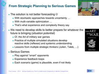 From Strategic Planning to Serious Games 
 The solution is not better forecasting  
 With stochastic approaches towards uncertainty … 
 With multi-variable optimization … 
 That’s what experience and complexity theory say 
 We need to develop skills to better prepare for whatever the 
future is bringing (situation potential) 
 Cf. the Art of military war games 
 Practice of multiple simulated situations develop 
reactive skills (reflexes) and systemic understanding 
 Lessons from multiple strategic thinkers (Julien, Taleb, …) 
 Serious Games 
 Play against “smart” opponents 
 Experience feedback loops 
 Each scenario (game) is plausible, even if not likely 
Yves Caseau – 2014 – Serious Games as a Tool to Understand Complexity in Market Competition 4/42 
Part I : Motivations 
 