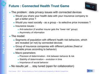 Future : Connected Health Trust Game 
 The problem : data privacy issues with connected devices 
 Would you share your health data with your insurance company to 
get a better price ? 
 Would you react socially - as a group – to selective price increases ? 
 Insurance issues : 
 Anti-selection (if another insurer gets the “lower risk” group) 
 Asymmetry of information 
 The model: 
 Segments of population with different health risk behaviors, which 
are revealed (or not) by connected devices 
 Group of insurance companies with different policies (fixed or 
variable prices according to behavior) 
 Macro parameters 
 Precision of determination - link between behavior & risk 
 Stability of determination – evolution in time 
 Importance of social behavior 
 No results yet … stay tuned (open for collaboration) 
Yves Caseau – 2014 – Serious Games as a Tool to Understand Complexity in Market Competition 41/42 
Part V : Future Directions & Conclusion 
 