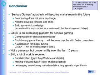 Conclusion 
« The difficulty lies, not in the 
new ideas, but in escaping 
from the old ones.” 
J. M. Keynes 
 “Serious Games” approach will become mainstream in the future 
 Forecasting does not work any longer 
 Need to develop reflexes and skills 
 Build systemic knowledge 
(understand the environment as a system with feedback loops and delays) 
 GTES is an interesting platform for serious gaming 
 Combination of “classical techniques” 
 Evolutionary game theory … will become popular with faster computers 
 A workbench for model tuning – 
CAVEAT – not all models adapt to GTES 
 Not a panacea, but proven utility over the last 10 years 
 Still, a lot of work is required 
 Parallelization (good MapReduce candidate) 
 Making “Forward Nash” (look-ahead) practical 
 Leveraging evolutionary meta-heuristics (e.g. genetic algorithms) 
Yves Caseau – 2014 – Serious Games as a Tool to Understand Complexity in Market Competition 42/42 
Part V : Future Directions & Conclusion 
