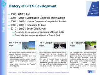 History of GTES Development 
 2000: UMTS Bid 
 2004 – 2006 : Distribution Channels Optimization 
 2006 – 2009 : Mobile Operator Competition Model 
 2009 – 2010 : Extension to Free 
 2010 – 2012 : Smart Grid Model 
 Reconcile three geographic visions of Smart Grids 
 Reconcile two corporate visions of Smart Grid 
Yves Caseau – 2014 – Serious Games as a Tool to Understand Complexity in Market Competition 5/42 
Part I : Motivations 
The « Utility » 
view 
The “Utility view” defines a smart grid as 
adapting the power network to: 
• local sources (as opposed to a one-way 
distribution network), 
• intermittent production sources (though 
storage and favoring flexible production 
units) 
• using price incentives to “shave” 
demand peaks. 
The « Google » 
view 
The “Google view” defines a smart grid as: 
• change from a tree structure to 
a network structure (centralized to de-centralized), 
• the use of market forces to create 
a dynamic and more efficient 
equilibrium between supply and demand, 
• the use of IT to provide information to 
all actors, including end consumers. 
The « Japanese » 
view 
The “Japanese view” is human-centered 
instead of being techno-centered. The 
goal is to change human behavior to 
adapt to new challenges (lack of 
resources, global warming, …). Smart 
grids are the backbone of a multi-scale 
architecture (smart home, 
neighborhood, city, region, country) 
where each level has its own resources 
and autonomy. 
 