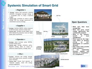 Systemic Simulation of Smart Grid 
« Regulator » 
• Strategy: reduce CO2 emissions, preserve 
economic throughput (enough energy at 
« acceptable price »), keep a balanced 
budget 
• Tactical play: incentives to invest in green 
energy, CO2 Tax, storage requirement for 
intermittent sources of energy Open Questions 
• What part does local 
storage play? 
• What CO2 price would 
change significantly the 
cost/benefits analysis? 
• What is the systemic 
benefit of local 
management? 
• What could be the large-scale 
effect of dynamic 
pricing on self-optimization 
of customer 
demand? 
• Does Smart Grids provide 
better resilience ? 
• Is the relationship 
between supplier and 
operators a “coopetition” 
or a competition ? 
« Supplier » 
• Strategy: maintain EBIDTA, reduce exposure 
to demand peaks, maintain market share 
• Tactical play: Variable pricing (higher price 
when demand & production costs are high), 
power plant investments 
« Operator » 
• Strategy: grow turnover, grow EBITDA, 
increase market share 
• Tactical play: Storage utilization policy, 
Dynamic pricing, when to invest on 
additional capacity (green, storage, fossil) 
« City » 
• Strategy: maintain low energy average 
price, avoid peak prices, preserve comfort 
(limit “shaving”) 
• Tactical play: choose local operator or 
“classical” supplier, invest into energy 
savings (megawatts) 
CO2 Tax 
(Regional 
fossil/nuclear) 
Supplier 
Regulator 
Green CO2 Tax 
Incentives/ 
constraints 
energy Wholesale 
« classical » 
distribution 
of energy 
CCitiytCyity 
City 
price 
(Local 
fossil/green) 
Operator 
Energy @ dynamic price 
Variable demand 
Yves Caseau – 2014 – Serious Games as a Tool to Understand Complexity in Market Competition 6/42 
Part I : Motivations 
 