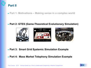 Part II 
 Part 1: Motivations – Making sense in a complex world 
 Part 2: GTES (Game-Theoretical Evolutionary Simulation) 
 Part 3: Smart Grid Systemic Simulation Example 
 Part 4: Mass Market Telephony Simulation Example 
Yves Caseau – 2014 – Serious Games as a Tool to Understand Complexity in Market Competition 8/42 
 