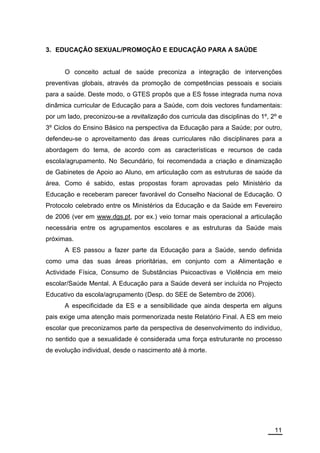 3. EDUCAÇÃO SEXUAL/PROMOÇÃO E EDUCAÇÃO PARA A SAÚDE


      O conceito actual de saúde preconiza a integração de intervenções
preventivas globais, através da promoção de competências pessoais e sociais
para a saúde. Deste modo, o GTES propôs que a ES fosse integrada numa nova
dinâmica curricular de Educação para a Saúde, com dois vectores fundamentais:
por um lado, preconizou-se a revitalização dos curricula das disciplinas do 1º, 2º e
3º Ciclos do Ensino Básico na perspectiva da Educação para a Saúde; por outro,
defendeu-se o aproveitamento das áreas curriculares não disciplinares para a
abordagem do tema, de acordo com as características e recursos de cada
escola/agrupamento. No Secundário, foi recomendada a criação e dinamização
de Gabinetes de Apoio ao Aluno, em articulação com as estruturas de saúde da
área. Como é sabido, estas propostas foram aprovadas pelo Ministério da
Educação e receberam parecer favorável do Conselho Nacional de Educação. O
Protocolo celebrado entre os Ministérios da Educação e da Saúde em Fevereiro
de 2006 (ver em www.dgs.pt, por ex.) veio tornar mais operacional a articulação
necessária entre os agrupamentos escolares e as estruturas da Saúde mais
próximas.
      A ES passou a fazer parte da Educação para a Saúde, sendo definida
como uma das suas áreas prioritárias, em conjunto com a Alimentação e
Actividade Física, Consumo de Substâncias Psicoactivas e Violência em meio
escolar/Saúde Mental. A Educação para a Saúde deverá ser incluída no Projecto
Educativo da escola/agrupamento (Desp. do SEE de Setembro de 2006).
      A especificidade da ES e a sensibilidade que ainda desperta em alguns
pais exige uma atenção mais pormenorizada neste Relatório Final. A ES em meio
escolar que preconizamos parte da perspectiva de desenvolvimento do indivíduo,
no sentido que a sexualidade é considerada uma força estruturante no processo
de evolução individual, desde o nascimento até à morte.




                                                                                 11
 
