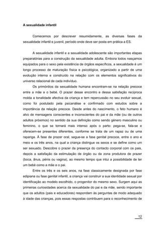 A sexualidade infantil


      Comecemos por descrever resumidamente, as diversas fases da
sexualidade infantil e juvenil, período onde deve ser posta em prática a ES.


      A sexualidade infantil e a sexualidade adolescente são importantes etapas
preparatórias para a construção da sexualidade adulta. Embora todos nasçamos
equipados para o sexo pela existência de órgãos específicos, a sexualidade é um
longo processo de maturação física e psicológica, organizado a partir de uma
evolução interna e construído na relação com os elementos significativos do
universo relacional de cada indivíduo.
      Os primórdios da sexualidade humana encontram-se na relação precoce
entre a mãe e o bebé. O prazer desse encontro e dessa satisfação recíproca
molda a tonalidade afectiva da criança e tem repercussão no seu evoluir sexual,
como foi postulado pela psicanálise e confirmado com estudos sobre a
importância da relação precoce. Desde antes do nascimento, o feto humano é
alvo de mensagens conscientes e inconscientes do pai e da mãe (ou de outros
adultos próximos) no sentido da sua definição como sendo género masculino ou
feminino, o que se tornará mais intenso após o parto: pega-se, fala-se e
oferecem-se presentes diferentes, conforme se trata de um rapaz ou de uma
rapariga. À fase de prazer oral, segue-se a fase genital precoce, entre o ano e
meio e os três anos, na qual a criança distingue os sexos e se define como um
ser sexuado. Descobre o prazer da presença do contacto corporal com os pais,
depois a satisfação da estimulação de órgão ou da zona produtora de prazer
(boca, ânus, pénis ou vagina), ao mesmo tempo que intui a possibilidade de ter
um bebé como a mãe e o pai.
      Entre os três e os seis anos, na fase classicamente designada por fase
edipiana ou fase genital infantil, a criança vai construir a sua identidade sexual por
identificação ao modelo escolhido, o progenitor do mesmo sexo. Surgem aqui as
primeiras curiosidades acerca da sexualidade do pai e da mãe, sendo importante
que os adultos (pais e educadores) respondam às perguntas de modo adequado
à idade das crianças, pois essas respostas contribuem para o reconhecimento de




                                                                                   12
 
