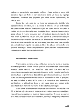 cada um, o que pode ter repercussões no futuro . Neste período, o prazer está
sobretudo ligado ao facto de ser reconhecido como um rapaz ou rapariga
competente, sobretudo pelo progenitor (ou outros adultos significativos) do
mesmo sexo.
      Depois dos seis anos até ao início da adolescência, definido pelo
aparecimento da puberdade, dá-se o período de latência, em que a identidade
sexual se afirma e consolida pela aprendizagem dos papéis sexuais de homem e
mulher, tal como surgem na família e na escola. Há um interesse mais acentuado
pelos colegas do mesmo sexo, mas com a importância dos média nos dias de
hoje e com a puberdade a surgir cedo, este período é agora caracterizado por
frequentes comportamentos de imitação de adolescentes de telenovela ou de
cinema, em enamoramentos em que se ensaiam jogos amorosos, no preâmbulo
da adolescência emergente. Na escola, a atitude dos adultos é importante: uma
precoce “erotização” destes comportamentos pode precipitar comportamentos
desadequados a esta fase de desenvolvimento.




      Sexualidade na adolescência


      A forma como a criança viveu a infância e a maneira como os pais (ou
substitutos parentais) lidaram com as questões relacionadas com a sexualidade
surgidas   nesse   período,   são   essenciais para uma boa evolução dos
comportamentos sexuais na adolescência. Quando a família vivenciou padrões de
conflito, fugas ao problema ou discordâncias parentais significativas, é possível
que a sexualidade juvenil se venha a tornar um foco de tensão entre as gerações;
se, pelo contrário, a evolução da criança se processou sem sobressaltos
significativos, a adolescência tende a ser vivida como um período onde
sexualidade é um momento importante de descoberta e gratificação.
      Muitos pais e professores têm dificuldade com o tema da sexualidade e da
ES e, por isso, não são capazes de transmitir um conjunto coerente de opiniões,
necessário para capacitar os jovens a fazerem escolhas, de modo a poderem
evoluir na adolescência com responsabilidade, satisfação e segurança. O controlo




                                                                              13
 