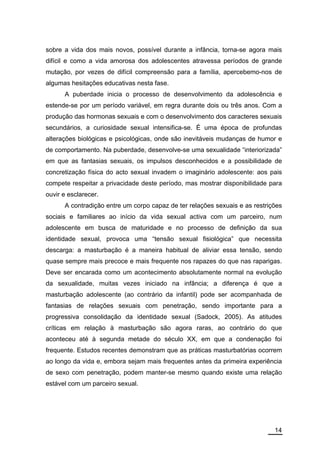 sobre a vida dos mais novos, possível durante a infância, torna-se agora mais
difícil e como a vida amorosa dos adolescentes atravessa períodos de grande
mutação, por vezes de difícil compreensão para a família, apercebemo-nos de
algumas hesitações educativas nesta fase.
      A puberdade inicia o processo de desenvolvimento da adolescência e
estende-se por um período variável, em regra durante dois ou três anos. Com a
produção das hormonas sexuais e com o desenvolvimento dos caracteres sexuais
secundários, a curiosidade sexual intensifica-se. É uma época de profundas
alterações biológicas e psicológicas, onde são inevitáveis mudanças de humor e
de comportamento. Na puberdade, desenvolve-se uma sexualidade “interiorizada”
em que as fantasias sexuais, os impulsos desconhecidos e a possibilidade de
concretização física do acto sexual invadem o imaginário adolescente: aos pais
compete respeitar a privacidade deste período, mas mostrar disponibilidade para
ouvir e esclarecer.
      A contradição entre um corpo capaz de ter relações sexuais e as restrições
sociais e familiares ao início da vida sexual activa com um parceiro, num
adolescente em busca de maturidade e no processo de definição da sua
identidade sexual, provoca uma “tensão sexual fisiológica” que necessita
descarga: a masturbação é a maneira habitual de aliviar essa tensão, sendo
quase sempre mais precoce e mais frequente nos rapazes do que nas raparigas.
Deve ser encarada como um acontecimento absolutamente normal na evolução
da sexualidade, muitas vezes iniciado na infância; a diferença é que a
masturbação adolescente (ao contrário da infantil) pode ser acompanhada de
fantasias de relações sexuais com penetração, sendo importante para a
progressiva consolidação da identidade sexual (Sadock, 2005). As atitudes
críticas em relação à masturbação são agora raras, ao contrário do que
aconteceu até à segunda metade do século XX, em que a condenação foi
frequente. Estudos recentes demonstram que as práticas masturbatórias ocorrem
ao longo da vida e, embora sejam mais frequentes antes da primeira experiência
de sexo com penetração, podem manter-se mesmo quando existe uma relação
estável com um parceiro sexual.




                                                                             14
 