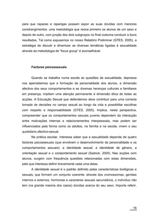 para que rapazes e raparigas possam expor as suas dúvidas com menores
constrangimentos: uma metodologia que reúna primeiro os alunos de um sexo e
depois de outro, com junção dos dois subgrupos no final costuma conduzir a bons
resultados. Tal como expusemos no nosso Relatório Preliminar (GTES, 2005), a
estratégia de discutir e dinamizar as diversas temáticas ligadas à sexualidade
através da metodologia de “focus group” é aconselhável.




      Factores psicossexuais


      Quando se trabalha numa escola as questões da sexualidade, depressa
nos apercebemos que a formação da personalidade dos alunos, a dimensão
afectiva dos seus comportamentos e as diversas heranças culturais e familiares
em presença, impõem uma atenção permanente à dimensão ética de todas as
acções. A Educação Sexual que defendemos deve contribuir para uma correcta
tomada de decisões no campo sexual ao longo da vida e possibilitar escolhas
com respeito e responsabilidade (GTES, 2005). Implica, nesta perspectiva,
compreender que os comportamentos sexuais juvenis dependem da interacção
entre motivações internas e relacionamentos interpessoais, mas podem ser
influenciados pela forma como os adultos, na família e na escola, vivem o seu
quotidiano afectivo-sexual.
      Na prática escolar, interessa saber que a sexualidade depende de quatro
factores psicossexuais (que envolvem o desenvolvimento da personalidade e os
comportamentos sexuais): a identidade sexual, a identidade de género, a
orientação sexual e o comportamento sexual (Sadock, 2005). Nas acções com
alunos, surgem com frequência questões relacionadas com estas dimensões,
pelo que interessa definir brevemente cada uma delas.
      A identidade sexual é o padrão definido pelas características biológicas e
sexuais, que formam um conjunto coerente: através dos cromossomas, genitais
internos e externos, hormonas e caracteres sexuais secundários, o indivíduo não
tem (na grande maioria dos casos) dúvidas acerca do seu sexo. Importa referir,




                                                                             16
 