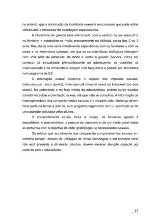 no entanto, que a construção da identidade sexual é um processo que pode sofrer
vicissitudes a necessitar de abordagem especializada.
      A identidade de género está relacionada com o sentido de ser masculino
ou feminino e estabelece-se muito precocemente na infância, cerca dos 2 ou 3
anos. Resulta de uma série infindável de experiências com os familiares e com os
pares e de fenómenos culturais, em que as características biológicas interagem
com uma série de estímulos, de modo a definir o género (Sadock, 2005). No
contexto da sexualidade pré-adolescente ou adolescente, as questões da
masculinidade e da feminilidade surgem com frequência e podem ser abordadas
num programa de ES.
      A   orientação   sexual   descreve   o   objecto   dos   impulsos   sexuais:
heterossexual (sexo oposto), homossexual (mesmo sexo) ou bissexual (os dois
sexos). Na puberdade e na fase média da adolescência, podem surgir dúvidas
transitórias sobre a orientação sexual, até que esta se consolide. A informação da
heterogeneidade dos comportamentos sexuais e o respeito pela diferença devem
fazer parte de temas a discutir, num programa organizado de ES, sobretudo se for
uma questão solicitada pelos alunos.
      O comportamento sexual inclui o desejo, as fantasias ligadas à
sexualidade, o auto-erotismo, a procura de parceiros e, de um modo geral, todas
as tentativas com o objectivo de obter gratificação de necessidades sexuais.
      Os relatos que actualmente nos chegam de comportamentos sexuais em
território escolar, através da utilização de novas tecnologias e em contexto onde
não está presente a dimensão afectiva, devem merecer atenção especial por
parte de pais e educadores.




                                                                               17
 