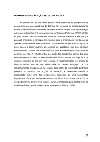 O PROJECTO DE EDUCAÇÃO SEXUAL NA ESCOLA


      O projecto de ES em meio escolar deve basear-se na perspectiva de
desenvolvimento que acabámos de delinear, ter em conta as características da
escola e da comunidade onde esta se insere e contar sempre com a participação
activa dos estudantes. Tal como definimos no Relatório Preliminar (GTES, 2005),
os pais deverão ser informados em todas as fases do processo e, sempre que
possível, chamados a participar. Em nenhum caso o programa deverá basear-se
apenas numa vertente médico-sanitária, pois é essencial que a escola ajude os
seus alunos a desenvolverem um conjunto de qualidades que lhes permitam
encontrar uma conduta sexual que contribua para a sua realização como pessoas
ao longo da vida. A reflexão crítica por parte dos estudantes acerca dos seus
comportamentos na área da sexualidade deve, assim, ser um dos objectivos de
qualquer iniciativa de ES em meio escolar. A responsabilidade no âmbito da
vivência sexual tem de ser evidenciada no campo pedagógico e nos
relacionamentos interpessoais na escola: para além da informação pertinente
prestada no contexto das acções de formação, é necessário abordar a
afectividade como uma das componentes essenciais de uma sexualidade
responsável. Para que este processo se torne eficaz é importante que todos os
que participam na ES em meio escolar (alunos, professores, pais, profissionais de
saúde) explicitem os valores em causa no programa (Duarte, 2006).




                                                                              18
 