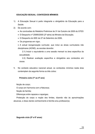 EDUCAÇÃO SEXUAL: CONTEÚDOS MÍNIMOS


1)    A Educação Sexual é parte integrante e obrigatória da Educação para a
      Saúde.
2)    De acordo com:
      • As conclusões do Relatório Preliminar de 31 de Outubro de 2005 do GTES
      • O Despacho nº 25995/2005 (2ª série) da Ministra da Educação,
      • O Despacho do SEE de 27 de Setembro de 2006,
      • Os programas em vigor,
      • A actual reorganização curricular, que inclui as áreas curriculares não
      disciplinares (ACND), as escolas deverão:
           2.1) Incluir o equivalente a uma sessão mensal na área específica da
        sexualidade;
           2.2) Realizar avaliação específica e obrigatória aos conteúdos em
        causa.


1.    No contexto educativo nacional actual, os conteúdos mínimos nesta área
      contemplam da seguinte forma os três ciclos:


        Primeiro ciclo (1º ao 4º ano)


     Noção de corpo;
     O corpo em harmonia com a Natureza;
     Noção de família;
     Diferenças entre rapazes e raparigas;
     Protecção do corpo e noção dos limites, dizendo não às aproximações
abusivas, e disso dando conhecimento à família e/ou professor(a).




     Segundo ciclo (5º e 6º anos)




                                                                            19
 