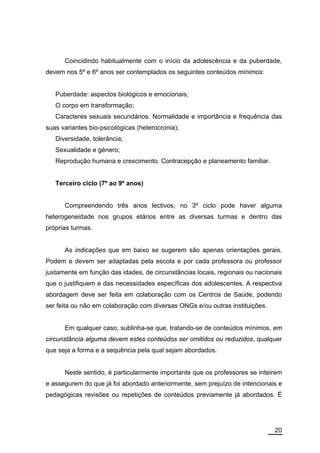 Coincidindo habitualmente com o início da adolescência e da puberdade,
devem nos 5º e 6º anos ser contemplados os seguintes conteúdos mínimos:


   Puberdade: aspectos biológicos e emocionais;
   O corpo em transformação;
   Caracteres sexuais secundários. Normalidade e importância e frequência das
suas variantes bio-psicológicas (heterocronia);
   Diversidade, tolerância;
   Sexualidade e género;
   Reprodução humana e crescimento. Contracepção e planeamento familiar.


   Terceiro ciclo (7º ao 9º anos)


      Compreendendo três anos lectivos, no 3º ciclo pode haver alguma
heterogeneidade nos grupos etários entre as diversas turmas e dentro das
próprias turmas.


      As indicações que em baixo se sugerem são apenas orientações gerais.
Podem e devem ser adaptadas pela escola e por cada professora ou professor
justamente em função das idades, de circunstâncias locais, regionais ou nacionais
que o justifiquem e das necessidades específicas dos adolescentes. A respectiva
abordagem deve ser feita em colaboração com os Centros de Saúde, podendo
ser feita ou não em colaboração com diversas ONGs e/ou outras instituições.


      Em qualquer caso, sublinha-se que, tratando-se de conteúdos mínimos, em
circunstância alguma devem estes conteúdos ser omitidos ou reduzidos, qualquer
que seja a forma e a sequência pela qual sejam abordados.


      Neste sentido, é particularmente importante que os professores se inteirem
e assegurem do que já foi abordado anteriormente, sem prejuízo de intencionais e
pedagógicas revisões ou repetições de conteúdos previamente já abordados. É




                                                                              20
 