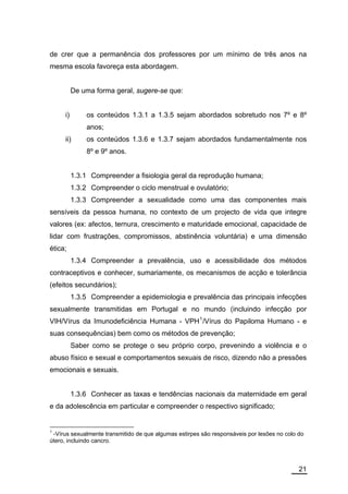 de crer que a permanência dos professores por um mínimo de três anos na
mesma escola favoreça esta abordagem.


          De uma forma geral, sugere-se que:


     i)       os conteúdos 1.3.1 a 1.3.5 sejam abordados sobretudo nos 7º e 8º
              anos;
     ii)      os conteúdos 1.3.6 e 1.3.7 sejam abordados fundamentalmente nos
              8º e 9º anos.


          1.3.1 Compreender a fisiologia geral da reprodução humana;
          1.3.2 Compreender o ciclo menstrual e ovulatório;
          1.3.3 Compreender a sexualidade como uma das componentes mais
sensíveis da pessoa humana, no contexto de um projecto de vida que integre
valores (ex: afectos, ternura, crescimento e maturidade emocional, capacidade de
lidar com frustrações, compromissos, abstinência voluntária) e uma dimensão
ética;
          1.3.4 Compreender a prevalência, uso e acessibilidade dos métodos
contraceptivos e conhecer, sumariamente, os mecanismos de acção e tolerância
(efeitos secundários);
          1.3.5 Compreender a epidemiologia e prevalência das principais infecções
sexualmente transmitidas em Portugal e no mundo (incluindo infecção por
VIH/Vírus da Imunodeficiência Humana - VPH 1 /Vírus do Papiloma Humano - e
suas consequências) bem como os métodos de prevenção;
          Saber como se protege o seu próprio corpo, prevenindo a violência e o
abuso físico e sexual e comportamentos sexuais de risco, dizendo não a pressões
emocionais e sexuais.


          1.3.6 Conhecer as taxas e tendências nacionais da maternidade em geral
e da adolescência em particular e compreender o respectivo significado;


1
 -Vírus sexualmente transmitido de que algumas estirpes são responsáveis por lesões no colo do
útero, incluindo cancro.



                                                                                            21
 