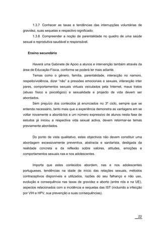 1.3.7 Conhecer as taxas e tendências das interrupções voluntárias de
gravidez, suas sequelas e respectivo significado;
      1.3.8 Compreender a noção de parentalidade no quadro de uma saúde
sexual e reprodutiva saudável e responsável.


   Ensino secundário


      Haverá uma Gabinete de Apoio a alunos e intervenção também através da
área de Educação Física, conforme se poderá ler mais adiante.
      Temas como o género, família, parentalidade, interacção no namoro,
respeito/violência, dizer “não” a pressões emocionais e sexuais, interacção inter
pares, comportamentos sexuais virtuais veiculados pela Internet, maus tratos
(abuso físico e psicológico) e sexualidade e projecto de vida devem ser
abordados.
      Sem prejuízo dos conteúdos já enunciados no 3º ciclo, sempre que se
entenda necessário, tanto mais que a experiência demonstra as vantagens em se
voltar novamente a abordá-los e um número expressivo de alunos nesta fase de
estudos já iniciou a respectiva vida sexual activa, devem retormar-se temas
previamente abordados.


      Do ponto de vista qualitativo, estes objectivos não devem constituir uma
abordagem excessivamente preventiva, abstracta e sanitarista, desligada da
realidade    concreta   e   da   reflexão   sobre   valores,   atitudes,   emoções    e
comportamentos sexuais nas e nos adolescentes.


      Importa que estes conteúdos abordem, nas e nos adolescentes
portugueses, tendências na idade de início das relações sexuais, métodos
contraceptivos disponíveis e utilizados, razões do seu falhanço e não uso,
evolução e consequência nas taxas de gravidez e aborto (entre nós e na UE),
aspectos relacionados com a incidência e sequelas das IST (incluindo a infecção
por VIH e HPV, sua prevenção e suas consequências).




                                                                                     22
 
