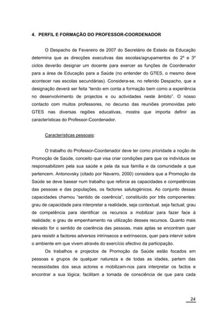 4. PERFIL E FORMAÇÃO DO PROFESSOR-COORDENADOR


      O Despacho de Fevereiro de 2007 do Secretário de Estado da Educação
determina que as direcções executivas das escolas/agrupamentos do 2º e 3º
ciclos deverão designar um docente para exercer as funções de Coordenador
para a área de Educação para a Saúde (no entender do GTES, o mesmo deve
acontecer nas escolas secundárias). Considera-se, no referido Despacho, que a
designação deverá ser feita “tendo em conta a formação bem como a experiência
no desenvolvimento de projectos e ou actividades neste âmbito”. O nosso
contacto com muitos professores, no decurso das reuniões promovidas pelo
GTES nas diversas regiões educativas, mostra que importa definir as
características do Professor-Coordenador.


      Características pessoais:


      O trabalho do Professor-Coordenador deve ter como prioridade a noção de
Promoção de Saúde, conceito que visa criar condições para que os indivíduos se
responsabilizem pela sua saúde e pela da sua família e da comunidade a que
pertencem. Antonovsky (citado por Navarro, 2000) considera que a Promoção da
Saúde se deve basear num trabalho que reforce as capacidades e competências
das pessoas e das populações, os factores salutogénicos. Ao conjunto dessas
capacidades chamou “sentido de coerência”, constituído por três componentes:
grau de capacidade para interpretar a realidade, seja contextual, seja factual; grau
de competência para identificar os recursos a mobilizar para fazer face à
realidade; e grau de empenhamento na utilização desses recursos. Quanto mais
elevado for o sentido de coerência das pessoas, mais aptas se encontram quer
para resistir a factores adversos intrínsecos e extrínsecos, quer para intervir sobre
o ambiente em que vivem através do exercício efectivo da participação.
      Os trabalhos e projectos de Promoção da Saúde estão focados em
pessoas e grupos de qualquer natureza e de todas as idades, partem das
necessidades dos seus actores e mobilizam-nos para interpretar os factos e
encontrar a sua lógica; facilitam a tomada de consciência de que para cada




                                                                                  24
 