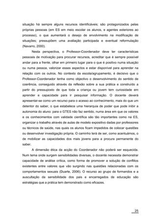 situação há sempre alguns recursos identificáveis; são protagonizados pelas
próprias pessoas (em ES em meio escolar os alunos, e agentes exteriores ao
processo), o que aumentará o desejo de envolvimento na modificação de
situações; pressupõem uma avaliação participada e eventual reformulação
(Navarro, 2000).
         Nesta perspectiva, o Professor-Coordenador deve ter características
pessoais de motivação para procurar recursos, acreditar que é sempre possível
andar para a frente, olhar em primeiro lugar para o que é positivo numa situação
ou numa pessoa, valorizar esses aspectos e estar disponível para aprender na
relação com os outros. No contexto da escola/agrupamento, é decisivo que o
Professor-Coordenador tenha como objectivo o desenvolvimento do sentido de
coerência, conseguido através da reflexão sobre a sua prática e construído a
partir do pressuposto de que toda a criança ou jovem tem curiosidade em
aprender e capacidade para ir pesquisar informação. O docente deverá
apresentar-se como um recurso para o acesso ao conhecimento, mais do que um
detentor do saber, o que estabelece uma hierarquia de poder que pode inibir a
autonomia do aluno: para o GTES não faz sentido, numa área em que os valores
e os conhecimentos com validade científica são tão importantes como na ES,
organizar o trabalho através de aulas de modelo expositivo dadas por professores
ou técnicos de saúde, nas quais os alunos ficam impedidos de colocar questões
ou desenvolver investigação própria. O caminho terá de ser, como acentuámos, o
de mobilizar as capacidades dos mais jovens para a procura permanente do
saber.
         A dimensão ética da acção do Coordenador não poderá ser esquecida.
Num tema onde surgem sensibilidades diversas, o docente necessita demonstrar
capacidade de análise crítica, como forma de promover a solução de conflitos
existentes entre valores que vão surgindo nas questões relacionadas com os
comportamentos sexuais (Duarte, 2006). O recurso ao grupo de formandos e a
auscultação da sensibilidade dos pais e encarregados de educação são
estratégias que a prática tem demonstrado como eficazes.




                                                                             25
 