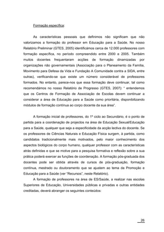 Formação específica:


         As características pessoais que definimos não significam que não
valorizamos a formação do professor em Educação para a Saúde. No nosso
Relatório Preliminar (GTES, 2005) identificámos cerca de 12.000 professores com
formação específica, no período compreendido entre 2000 e 2005. Também
muitos     docentes    frequentaram   acções    de   formação   dinamizadas    por
organizações não governamentais (Associação para o Planeamento da Família,
Movimento para Defesa da Vida e Fundação A Comunidade contra a SIDA, entre
outras), verificando-se que existe um número considerável de professores
formados. No entanto, parece-nos que essa formação deve continuar, tal como
recomendámos no nosso Relatório de Progresso (GTES, 2007): “ entendemos
que os Centros de Formação de Associação de Escolas devem continuar a
considerar a área de Educação para a Saúde como prioritária, disponibilizando
módulos de formação contínua ao corpo docente da sua área”.


         A formação inicial de professores, do 1º ciclo ao Secundário, é o ponto de
partida para a coordenação de projectos na área de Educação Sexual/Educação
para a Saúde, qualquer que seja a especificidade da acção lectiva do docente. Se
os professores de Ciências Naturais e Educação Física surgem, à partida, como
candidatos tradicionalmente mais motivados, pelo maior conhecimento dos
aspectos biológicos do corpo humano, qualquer professor com as características
atrás definidas e que se motive para a pesquisa formativa e reflexão sobre a sua
prática poderá exercer as funções de coordenação. A formação pós-graduada dos
docentes pode ser obtida através de cursos de pós-graduação, formação
contínua, mestrado ou doutoramento que se ajustem ao tema da Promoção e
Educação para a Saúde (ver “Recursos”, neste Relatório).
         A formação de professores na área de ES/Saúde, a realizar nas escolas
Superiores de Educação, Universidades públicas e privadas e outras entidades
creditadas, deverá abranger os seguintes conteúdos:




                                                                                26
 